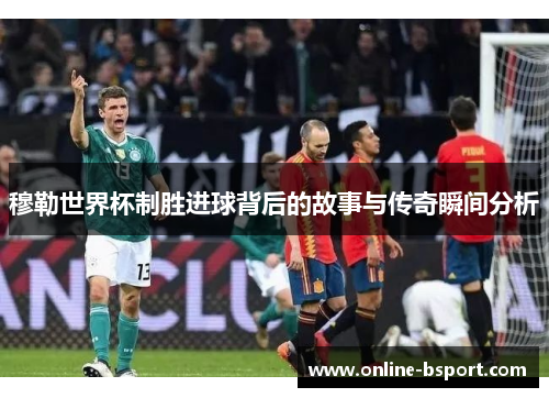 穆勒世界杯制胜进球背后的故事与传奇瞬间分析