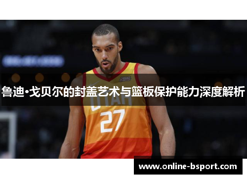 鲁迪·戈贝尔的封盖艺术与篮板保护能力深度解析