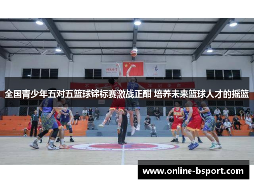 全国青少年五对五篮球锦标赛激战正酣 培养未来篮球人才的摇篮