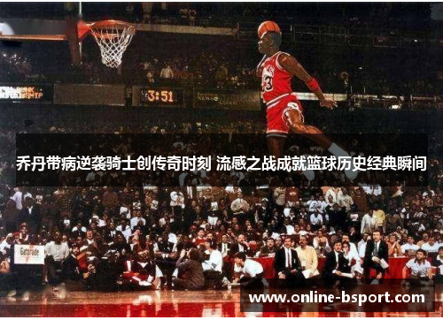 乔丹带病逆袭骑士创传奇时刻 流感之战成就篮球历史经典瞬间