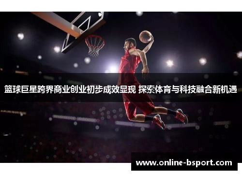 篮球巨星跨界商业创业初步成效显现 探索体育与科技融合新机遇