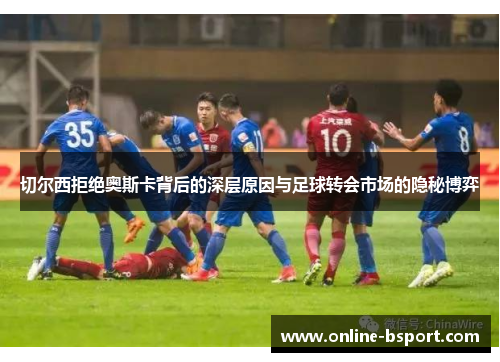 切尔西拒绝奥斯卡背后的深层原因与足球转会市场的隐秘博弈
